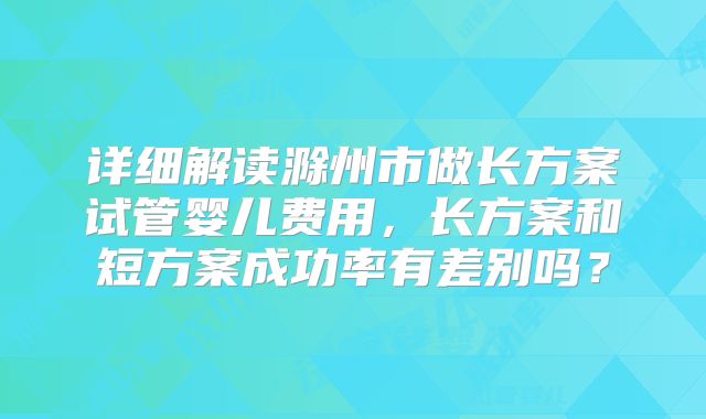 详细解读滁州市做长方案试管婴儿费用，长方案和短方案成功率有差别吗？
