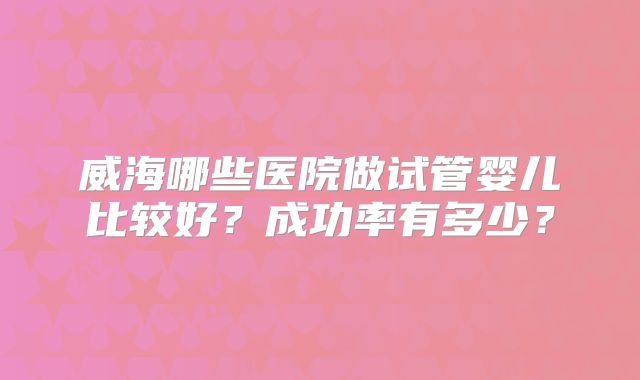 威海哪些医院做试管婴儿比较好？成功率有多少？