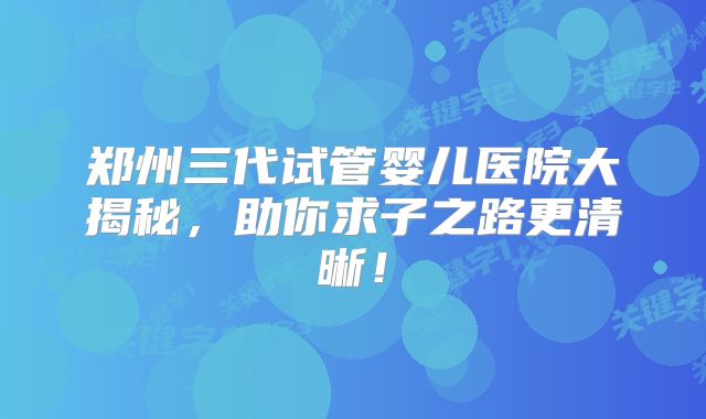 郑州三代试管婴儿医院大揭秘，助你求子之路更清晰！