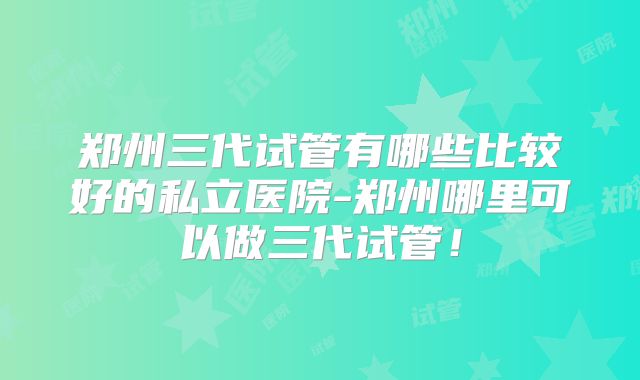 郑州三代试管有哪些比较好的私立医院-郑州哪里可以做三代试管！