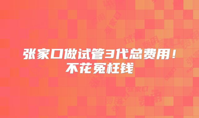 张家口做试管3代总费用!不花冤枉钱