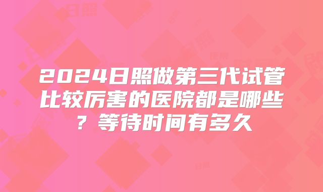 2024日照做第三代试管比较厉害的医院都是哪些?等待时间有多久