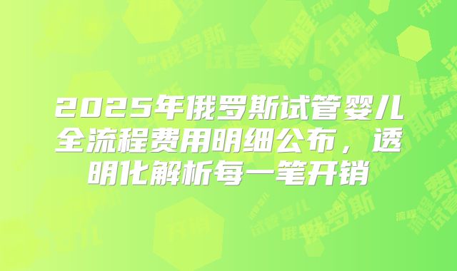2025年俄罗斯试管婴儿全流程费用明细公布，透明化解析每一笔开销