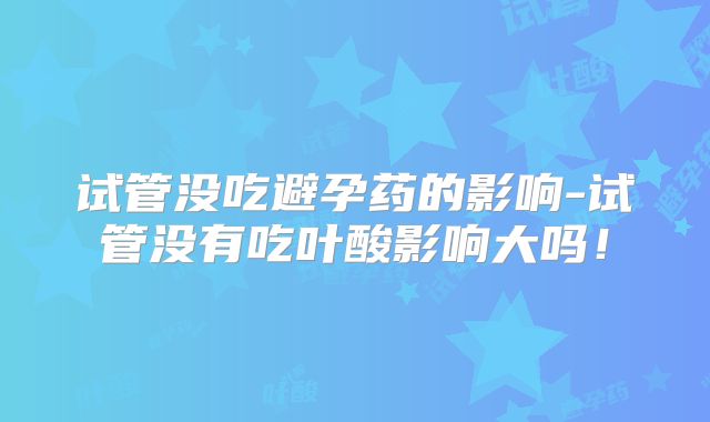 试管没吃避孕药的影响-试管没有吃叶酸影响大吗!