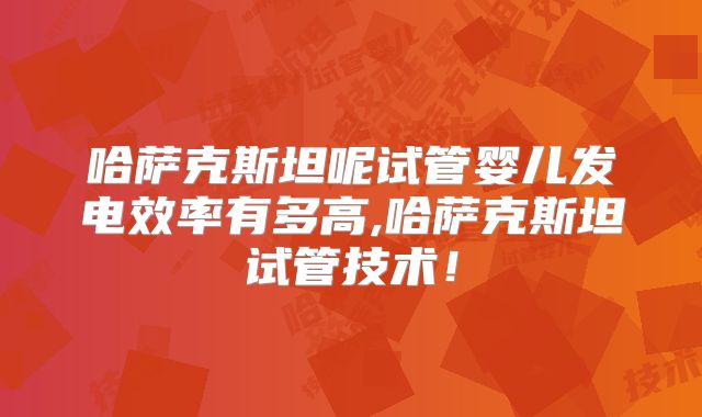 哈萨克斯坦呢试管婴儿发电效率有多高,哈萨克斯坦试管技术！