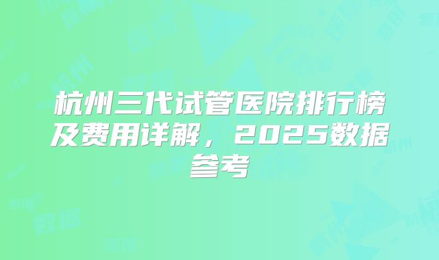 杭州三代试管医院排行榜及费用详解，2025数据参考