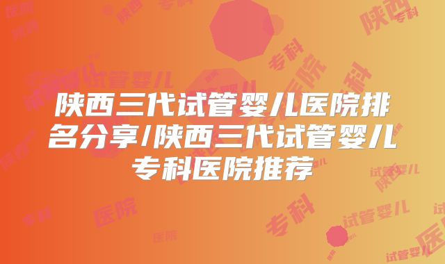 陕西三代试管婴儿医院排名分享/陕西三代试管婴儿专科医院推荐