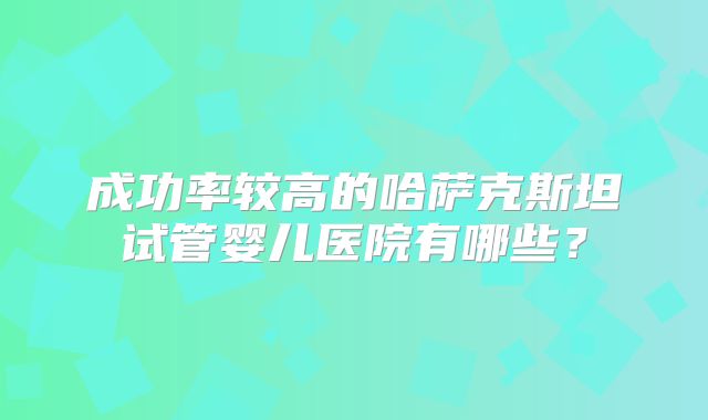 成功率较高的哈萨克斯坦试管婴儿医院有哪些？