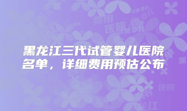 黑龙江三代试管婴儿医院名单，详细费用预估公布