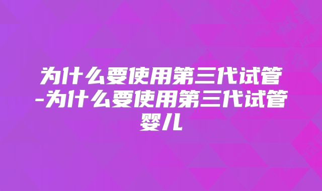 为什么要使用第三代试管-为什么要使用第三代试管婴儿