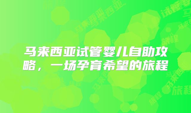 马来西亚试管婴儿自助攻略，一场孕育希望的旅程