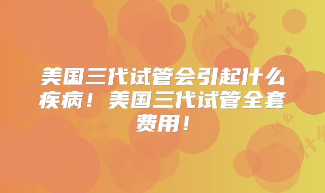 美国三代试管会引起什么疾病！美国三代试管全套费用！