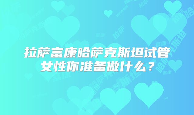 拉萨富康哈萨克斯坦试管女性你准备做什么？