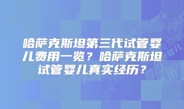 哈萨克斯坦第三代试管婴儿费用一览？哈萨克斯坦试管婴儿真实经历？