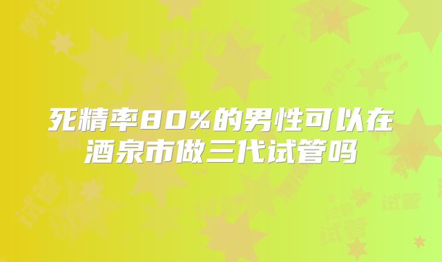 死精率80%的男性可以在酒泉市做三代试管吗