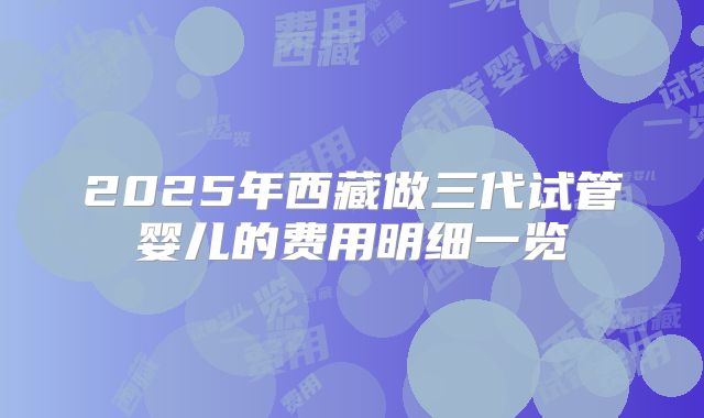 2025年西藏做三代试管婴儿的费用明细一览