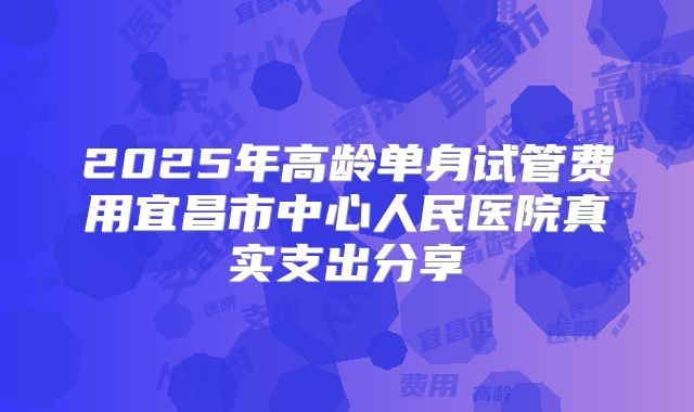 2025年高龄单身试管费用宜昌市中心人民医院真实支出分享
