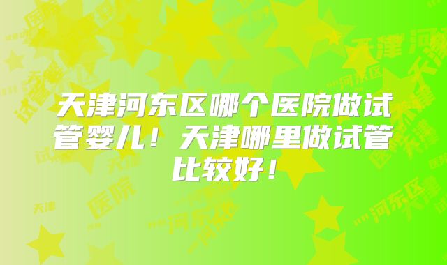 天津河东区哪个医院做试管婴儿！天津哪里做试管比较好！