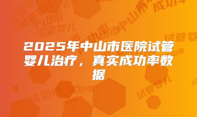 2025年中山市医院试管婴儿治疗，真实成功率数据