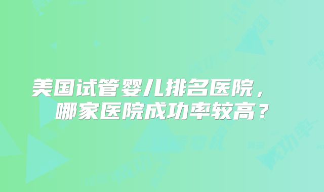 美国试管婴儿排名医院， 哪家医院成功率较高？