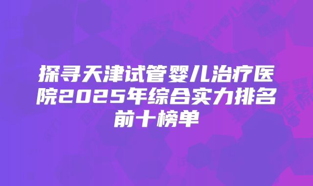 探寻天津试管婴儿治疗医院2025年综合实力排名前十榜单