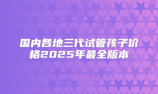 国内各地三代试管孩子价格2025年最全版本