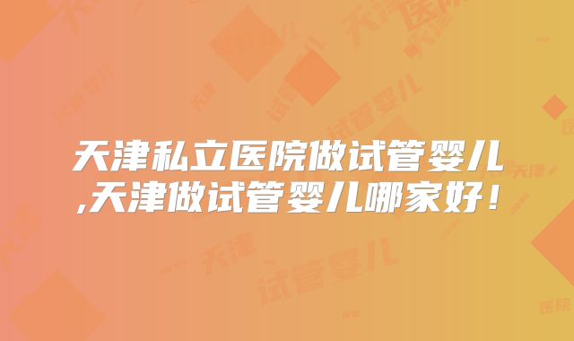 天津私立医院做试管婴儿,天津做试管婴儿哪家好！