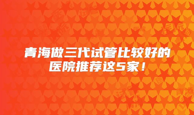 青海做三代试管比较好的医院推荐这5家！