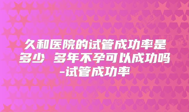 久和医院的试管成功率是多少 多年不孕可以成功吗-试管成功率