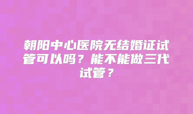 朝阳中心医院无结婚证试管可以吗？能不能做三代试管？