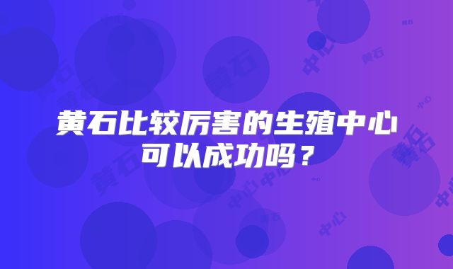 黄石比较厉害的生殖中心可以成功吗?