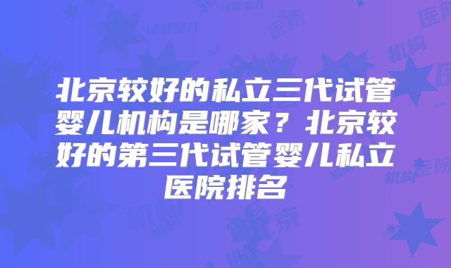 北京较好的私立三代试管婴儿机构是哪家？北京较好的第三代试管婴儿私立医院排名