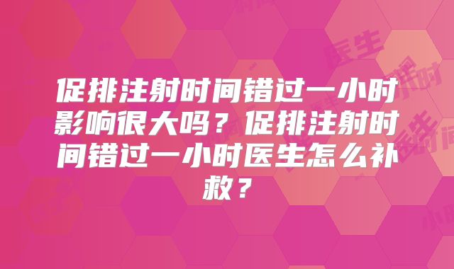 促排注射时间错过一小时影响很大吗？促排注射时间错过一小时医生怎么补救？