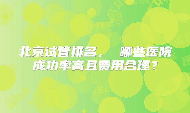 北京试管排名， 哪些医院成功率高且费用合理？