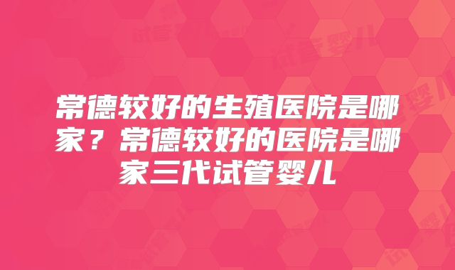 常德较好的生殖医院是哪家？常德较好的医院是哪家三代试管婴儿
