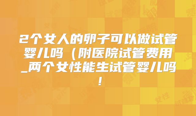 2个女人的卵子可以做试管婴儿吗(附医院试管费用_两个女性能生试管婴儿吗!
