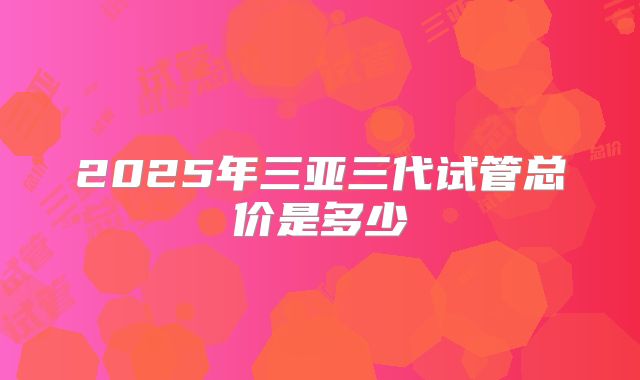 2025年三亚三代试管总价是多少