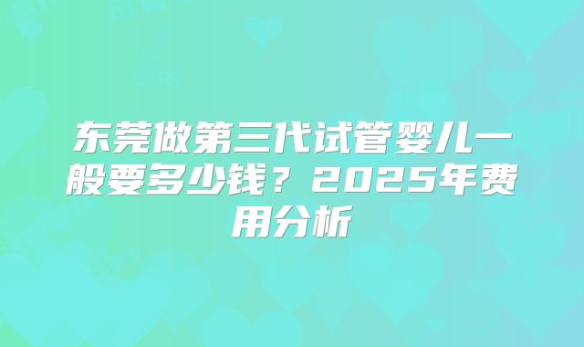 东莞做第三代试管婴儿一般要多少钱?2025年费用分析