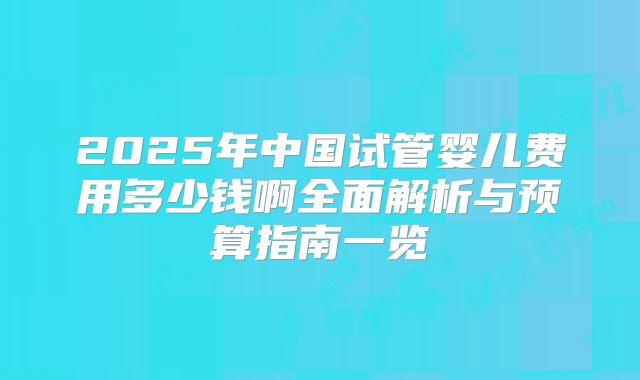 2025年中国试管婴儿费用多少钱啊全面解析与预算指南一览