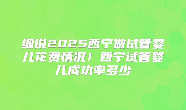 细说2025西宁做试管婴儿花费情况！西宁试管婴儿成功率多少