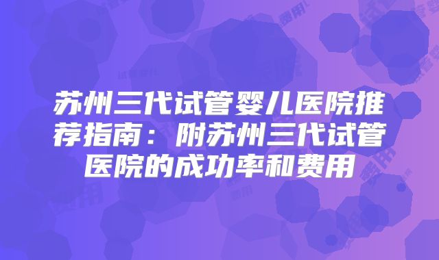苏州三代试管婴儿医院推荐指南:附苏州三代试管医院的成功率和费用