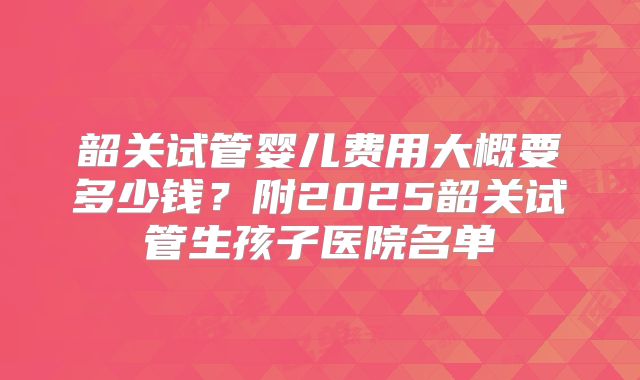 韶关试管婴儿费用大概要多少钱？附2025韶关试管生孩子医院名单