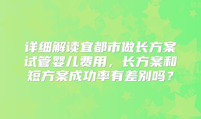 详细解读宜都市做长方案试管婴儿费用，长方案和短方案成功率有差别吗？