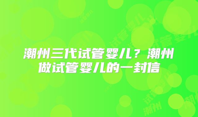 潮州三代试管婴儿？潮州做试管婴儿的一封信