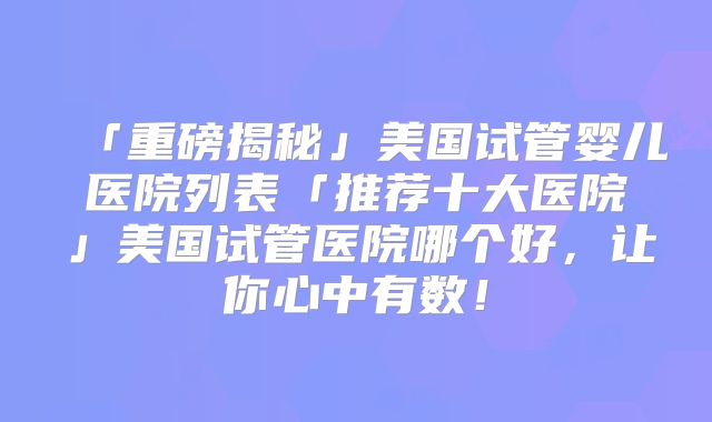 「重磅揭秘」美国试管婴儿医院列表「推荐十大医院」美国试管医院哪个好,让你心中有数!