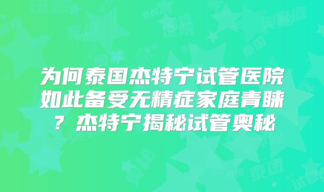 为何泰国杰特宁试管医院如此备受无精症家庭青睐？杰特宁揭秘试管奥秘