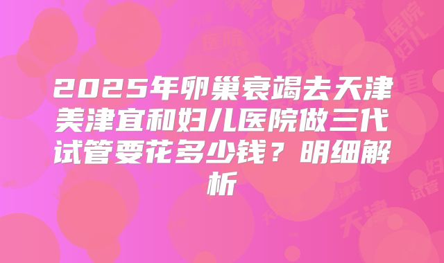 2025年卵巢衰竭去天津美津宜和妇儿医院做三代试管要花多少钱？明细解析