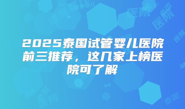 2025泰国试管婴儿医院前三推荐，这几家上榜医院可了解