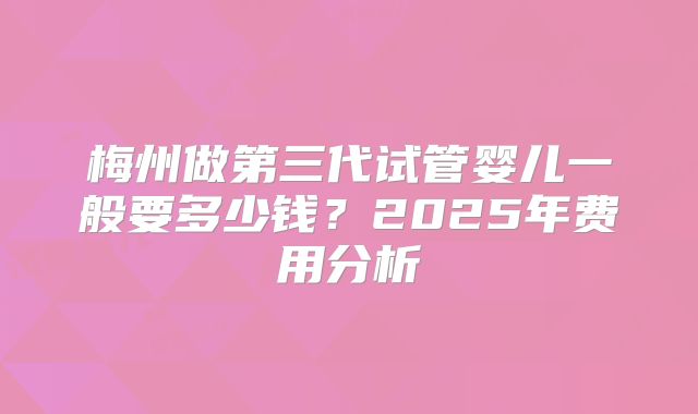 梅州做第三代试管婴儿一般要多少钱？2025年费用分析