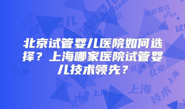 北京试管婴儿医院如何选择？上海哪家医院试管婴儿技术领先？
